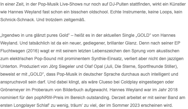 In einer Zeit, in der Pop-Musik Live-Shows nur noch auf DJ-Pulten stattfinden, wirkt ein Künstler wie Hannes Weyland fast schon ein bisschen oldschool. Echte Instrumente, keine Loops, kein Schnick-Schnack. Und trotzdem zeitgemäß. „Irgendwo in uns glänzt pures Gold“ – heißt es in der aktuellen Single „GOLD“ von Hannes Weyland. Und tatsächlich ist da ein neuer, gediegener, brillanter Glanz. Denn nach seiner EP Fluchtwagen (2016) wagt er mit seinem letzten Lebenszeichen den Sprung vom akustischen zum elektrischen Pop-Sound mit prominentem Synthie-Einsatz, verliert aber nicht den jazzigen Unterton. Produziert von Jörg Siegeler und Olaf Opal (Juli, Die Sterne, Sportfreunde Stiller), beweist er mit „GOLD“, dass Pop-Musik in deutscher Sprache durchaus auch intelligent und anspruchsvoll sein darf. Und dabei klingt, als wäre Clueso bei Coldplay eingestiegen oder Grönemeyer im Proberaum von Bilderbuch aufgewacht. Hannes Weyland war im Jahr 2018 nominiert für den popNRW-Preis im Bereich outstanding. Derzeit arbeitet er mit seiner Band am ersten Longplayer Schlaf‘ zu wenig, träum‘ zu viel, der im Sommer 2023 erscheinen wird.