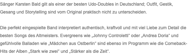 Sänger Karsten Bald gilt als einer der besten Udo-Doubles in Deutschland; Outfit, Gestik, Gesang und Storytelling sind vom Original praktisch nicht zu unterscheiden. Die perfekt eingespielte Band interpretiert authentisch, kraftvoll und mit viel Liebe zum Detail die besten Songs des Altmeisters. Evergreens wie „Johnny Controletti“ oder „Andrea Doria“ und gefühlvolle Balladen wie „Mädchen aus Ostberlin“ sind ebenso im Programm wie die Comeback-Hits der Alben „Stark wie zwei“ und „Stärker als die Zeit“.